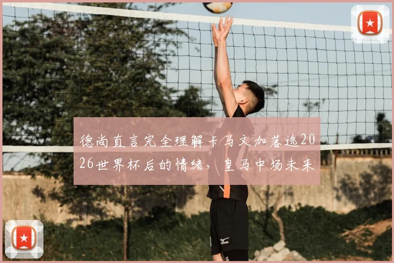 德尚直言完全理解卡马文加落选2026世界杯后的情绪，皇马中场未来仍有机会