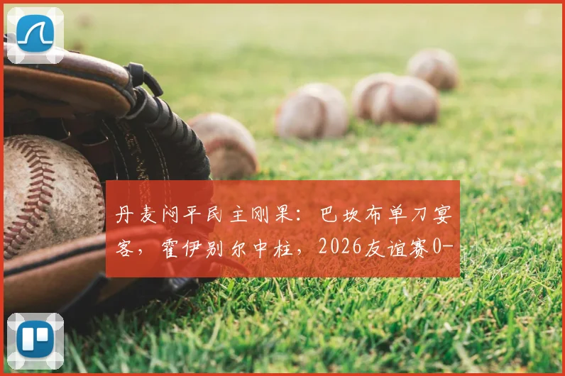 丹麦闷平民主刚果：巴坎布单刀宴客，霍伊别尔中柱，2026友谊赛0-0全场复盘分析