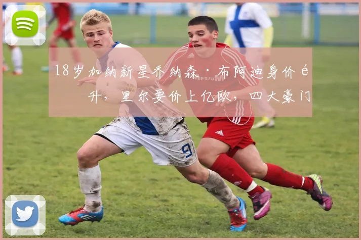 18岁加纳新星乔纳森·布阿迪身价飙升，里尔要价上亿欧，四大豪门争夺战背后深度解析
