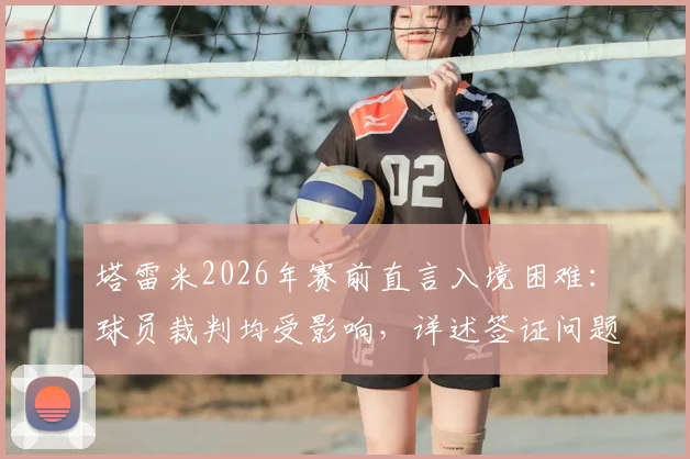 塔雷米2026年赛前直言入境困难:球员裁判均受影响,详述签证问题对球队备战与比赛公平性的冲击