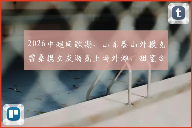 2026中超间歇期，山东泰山外援克雷桑携女友游览上海外滩，甜蜜合影引发球迷关注