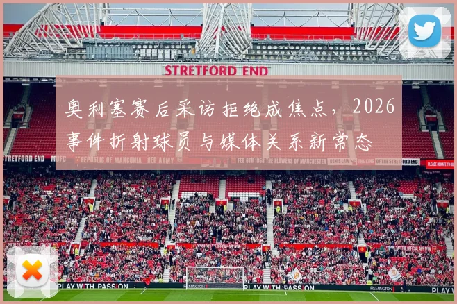 奥利塞赛后采访拒绝成焦点,2026事件折射球员与媒体关系新常态