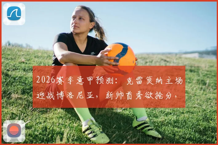 2026赛季意甲预测：克雷莫纳主场迎战博洛尼亚，新帅首秀欲抢分，博洛尼亚欧战分心？
