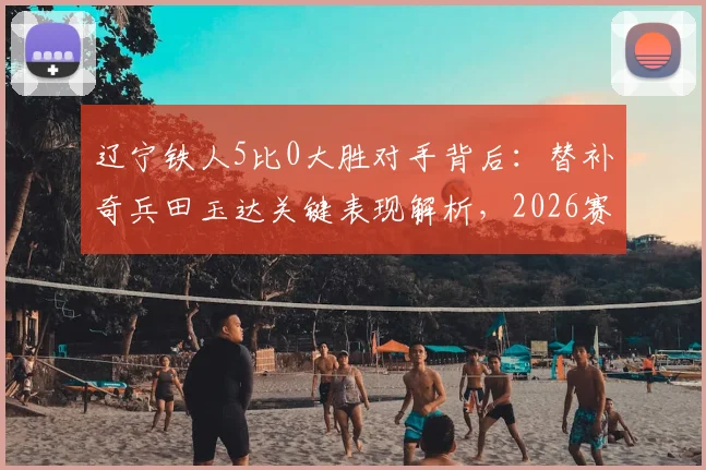 辽宁铁人5比0大胜对手背后：替补奇兵田玉达关键表现解析，2026赛季中甲看点前瞻