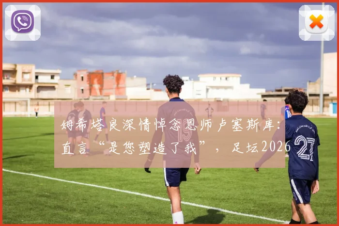姆希塔良深情悼念恩师卢塞斯库：直言“是您塑造了我”，足坛2026年痛失真正的绅士与导师