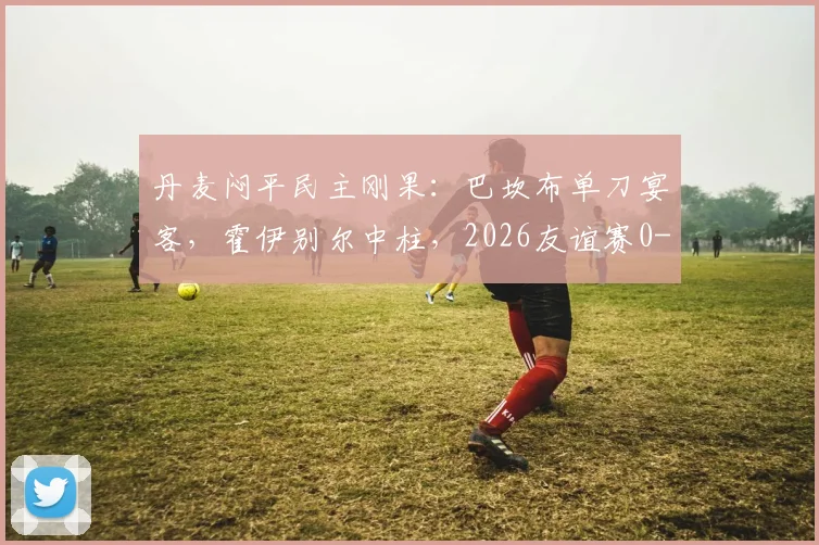 丹麦闷平民主刚果：巴坎布单刀宴客，霍伊别尔中柱，2026友谊赛0-0全场复盘分析