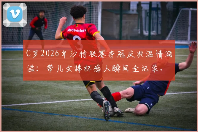 C罗2026年沙特联赛夺冠庆典温情满溢：带儿女捧杯感人瞬间全记录，揭秘利雅得胜利夺冠幕后家庭时刻