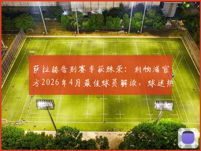 萨拉赫告别赛季获殊荣:利物浦官方2026年4月最佳球员解读,球迷热议其离队影响与赛季贡献