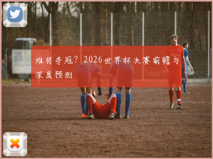 谁将夺冠？2026世界杯决赛前瞻与深度预测