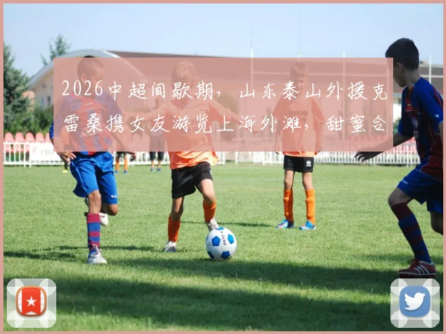 2026中超间歇期，山东泰山外援克雷桑携女友游览上海外滩，甜蜜合影引发球迷关注