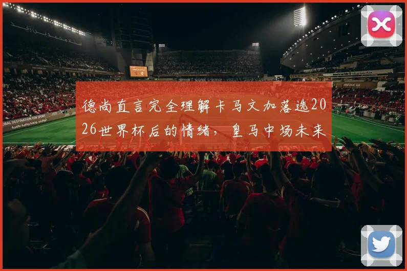 德尚直言完全理解卡马文加落选2026世界杯后的情绪，皇马中场未来仍有机会