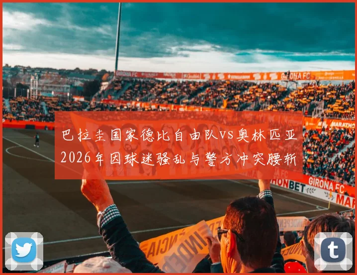 巴拉圭国家德比自由队vs奥林匹亚2026年因球迷骚乱与警方冲突腰斩，比赛直接取消不再补赛原因解析