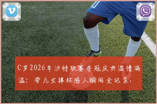 C罗2026年沙特联赛夺冠庆典温情满溢：带儿女捧杯感人瞬间全记录，揭秘利雅得胜利夺冠幕后家庭时刻