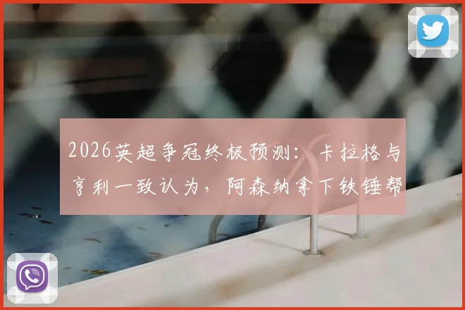 2026英超争冠终极预测：卡拉格与亨利一致认为，阿森纳拿下铁锤帮即登顶，曼城卫冕压力空前