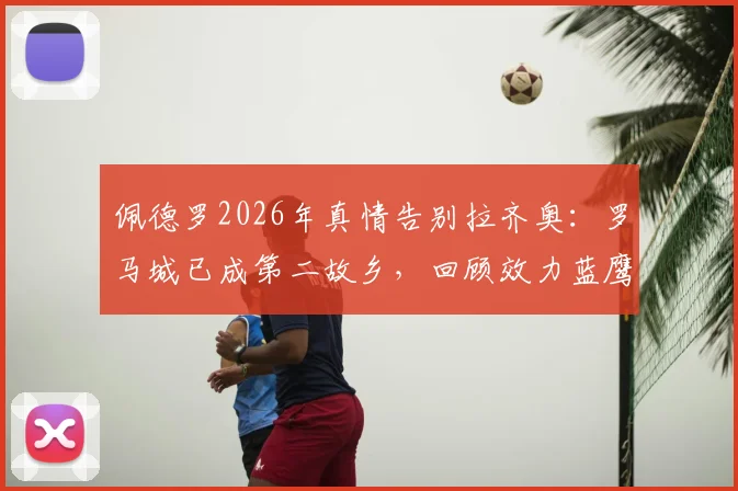 佩德罗2026年真情告别拉齐奥：罗马城已成第二故乡，回顾效力蓝鹰高光时刻与未来展望