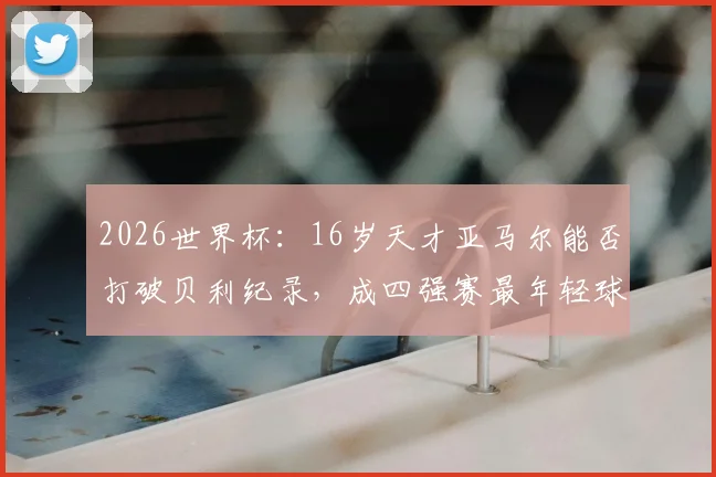 2026世界杯：16岁天才亚马尔能否打破贝利纪录，成四强赛最年轻球员？关键看点解析