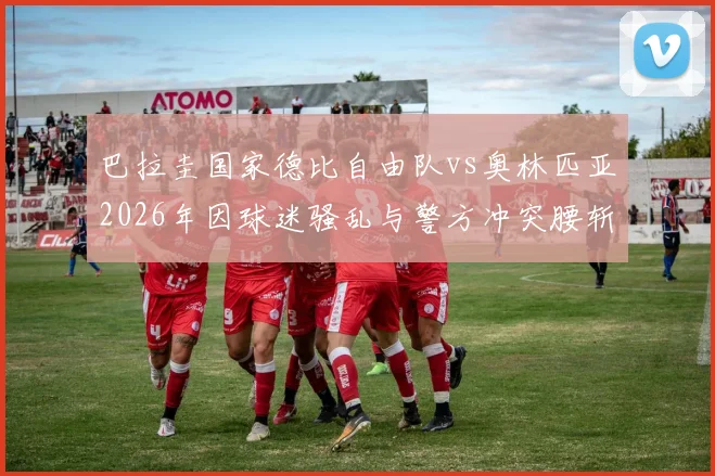 巴拉圭国家德比自由队vs奥林匹亚2026年因球迷骚乱与警方冲突腰斩,比赛直接取消不再补赛原因解析