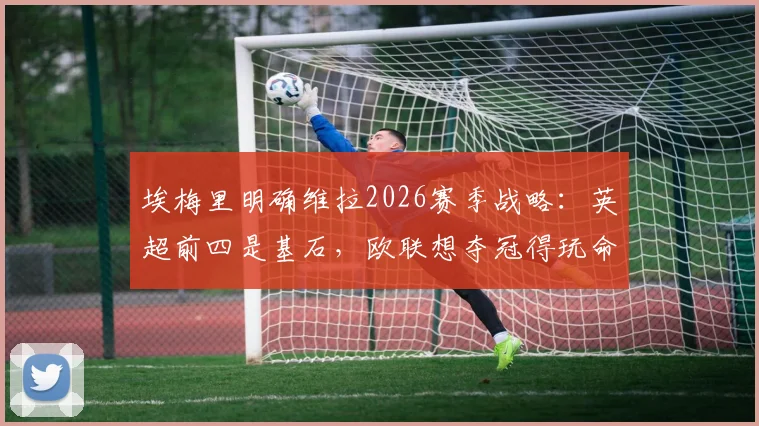 埃梅里明确维拉2026赛季战略：英超前四是基石，欧联想夺冠得玩命拼，双线作战如何破局？