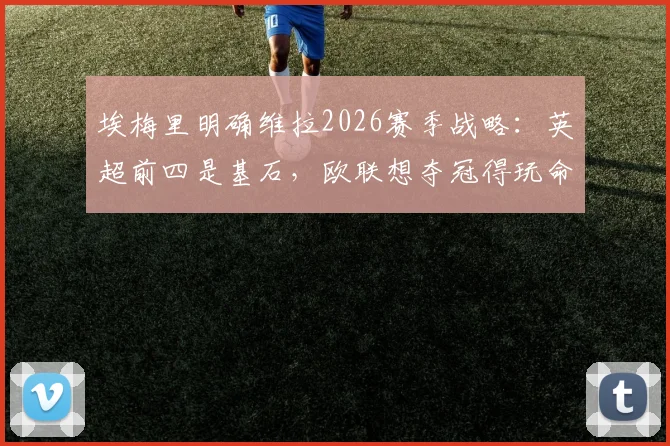埃梅里明确维拉2026赛季战略：英超前四是基石，欧联想夺冠得玩命拼，双线作战如何破局？