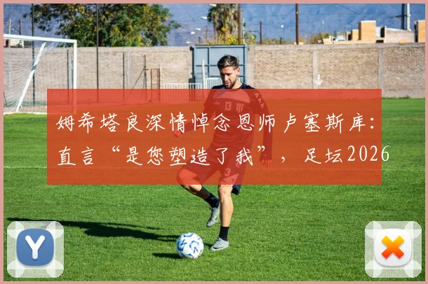 姆希塔良深情悼念恩师卢塞斯库：直言“是您塑造了我”，足坛2026年痛失真正的绅士与导师