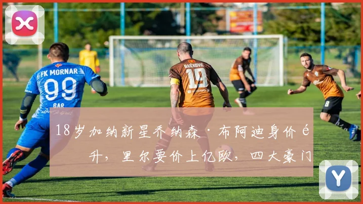 18岁加纳新星乔纳森·布阿迪身价飙升，里尔要价上亿欧，四大豪门争夺战背后深度解析