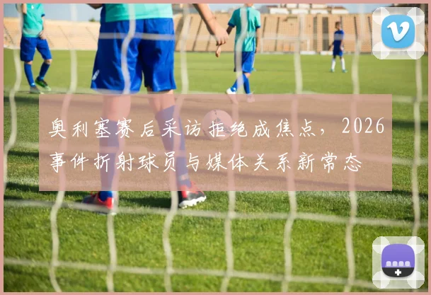 奥利塞赛后采访拒绝成焦点，2026事件折射球员与媒体关系新常态